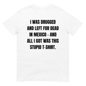 I WAS DRUGGED AND LEFT FOR DEAD IN MEXICO - AND ALL I GOT WAS THIS STUPID T-SHIRT