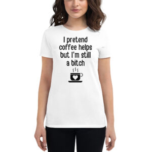 I Pretend Coffee Helps But I’m Still A Bitch women's t-shirt