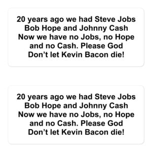20 years ago we had Steve Jobs Bob Hope and Johnny Cash Now we have no Jobs no Hope and no Cash Please God Don’t let Kevin Bacon die stickers