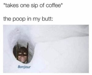 Takes one sip of coffee - The poop in my butt