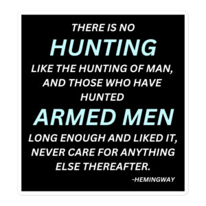 There is no hunting like the hunting of man, and those who have hunted armed men long enough and liked it, never care for anything else thereafter. – Hemingway sticker