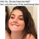 Him- Do you have any kids Her-only the ones I'll be swallowing later