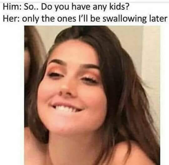 Him- Do you have any kids Her-only the ones I'll be swallowing later