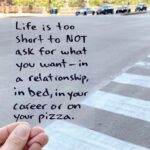 Life is too short to NOT ask for what you want - in a relationship, in bed, in your career or on a pizza