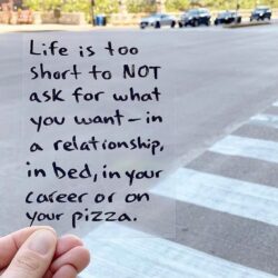 Life is too short to NOT ask for what you want - in a relationship, in bed, in your career or on a pizza