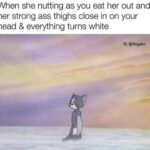 When she nutting as you eat her out and her strong ass thighs close in on your head & everything turns white