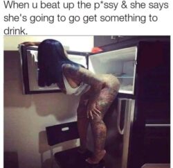 When u beat up the pussy and she says she's going to go get something to drink meme fridge pussy meme
