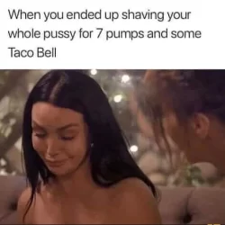 When you ended up shaving your whole pussy for 7 pumps and some Taco Bell