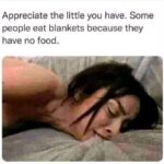 Appreciate the little you have. Some people eat blankets because they have no food