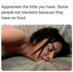 Appreciate the little you have. Some people eat blankets because they have no food