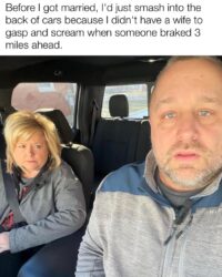 Before I got married I'd just smash into the back of cars because I didn't have a wife to gasp and scream when someone braked 3 miles ahead