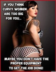 If You Think Curvy Women Are Too Big For You... Maybe You Don't Have The Proper Equipment To Get The Job Done