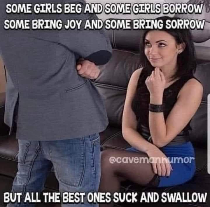 Some Girls Beg and Some Girls Borrow. Some Bring Joy and Some Bring Sorrow. But All The Best Ones Suck and Swallow