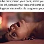 When he puts you on your back, slides your panties off, spreads your legs and starts gently spelling your name with his tongue on your clit