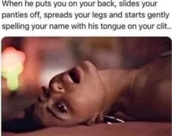 When he puts you on your back, slides your panties off, spreads your legs and starts gently spelling your name with his tongue on your clit