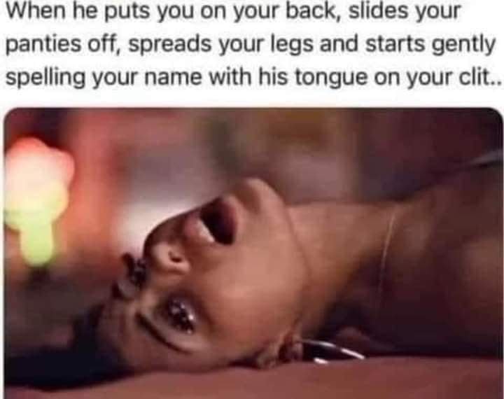 When he puts you on your back, slides your panties off, spreads your legs and starts gently spelling your name with his tongue on your clit