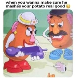 When you wanna make sure he mashes your potato real good (giant dildo)