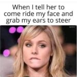 When I tell her to ride my face and grab my ears to steer
