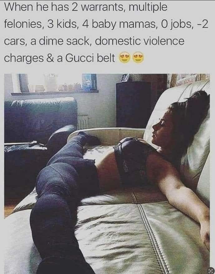When he has 2 warrants multiple felonies 3 kids 4 baby mamas 0 jobs 2 cars a dime sack domestic violence charges a Gucci belt