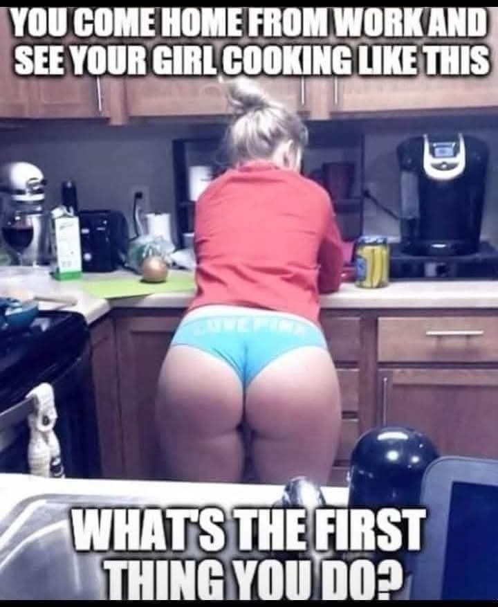 You come home from work and see your girl cooking like this - What's the first thing you do
