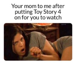 Your mom to me after putting Toy Story 4 on for you to watch