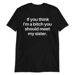 If You Think I'm A Bitch You Should Meet My Sister T-Shirt