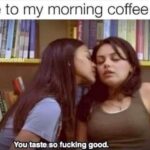 Me to my morning coffee - You taste so fucking good