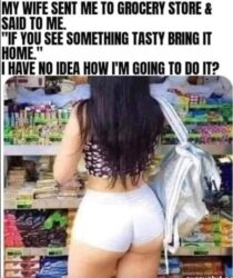 My wife sent me to grocery store and said to me - If you see something tasty bring it home - I have no idea how I'm going to do it