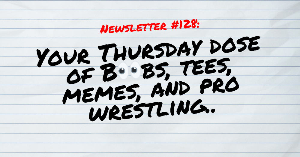 NEWSLETTER #128 Your Thursday dose of Boobs, tees, memes, and pro wrestling