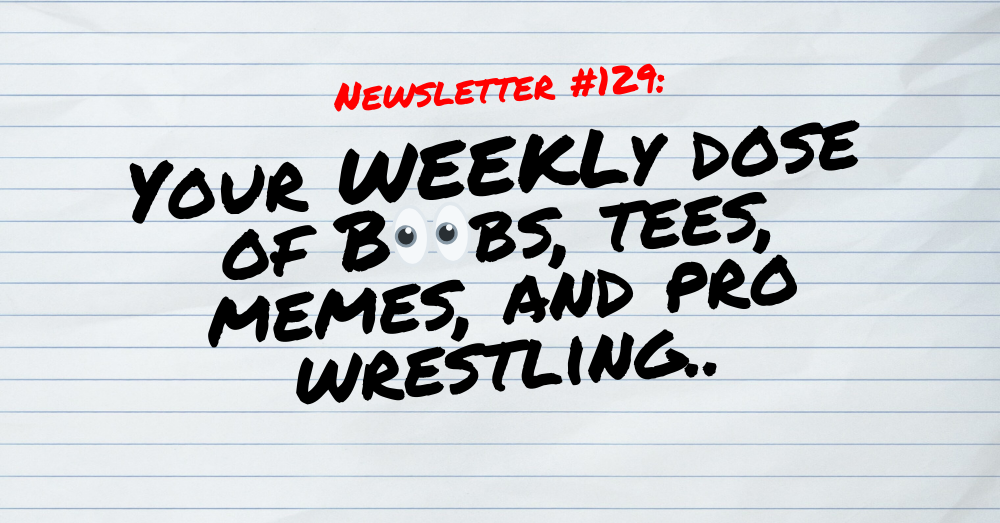 NEWSLETTER #129 Your Weekly dose of Boobs, tees, memes, and pro wrestling (1)