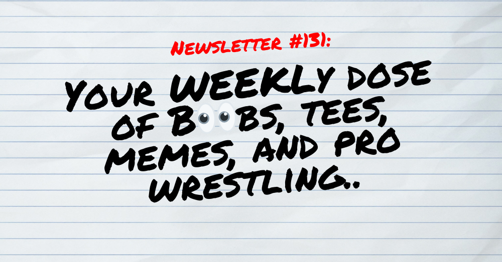 NEWSLETTER #131 Your Weekly dose of Boobs, tees, memes, and pro wrestling