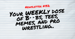 NEWSLETTER #132 Your Weekly dose of Boobs, tees, memes, and pro wrestling