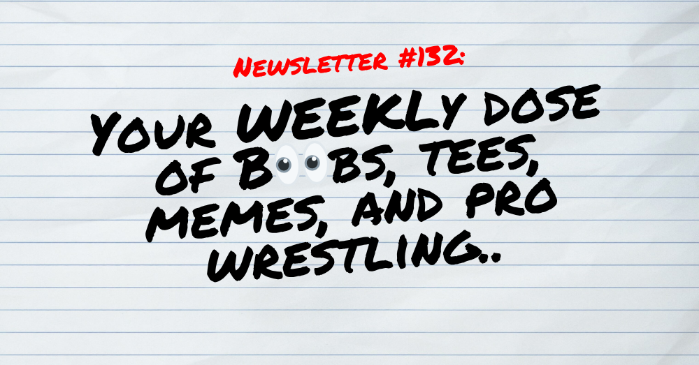 NEWSLETTER #132 Your Weekly dose of Boobs, tees, memes, and pro wrestling
