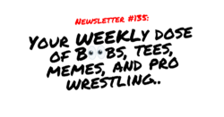 NEWSLETTER #135 Your Weekly dose of Boobs, tees, memes, and pro wrestling