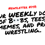NEWSLETTER #148 Your Weekly dose of Boobs, tees, memes, and pro wrestling