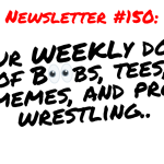 NEWSLETTER #150 Your Weekly dose of Boobs, tees, memes, and pro wrestling