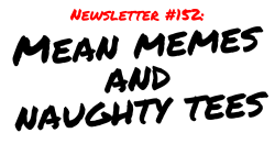 NEWSLETTER #152 Mean memes and naughty tees